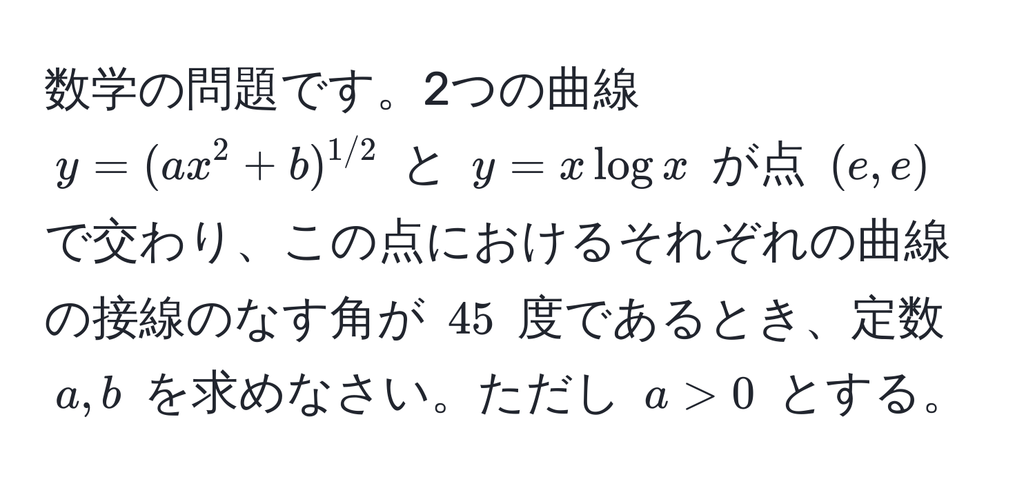 数学の問題です。2つの曲線 $y = (ax^(2 + b)^1/2)$ と $y = x log x$ が点 $(e,e)$ で交わり、この点におけるそれぞれの曲線の接線のなす角が $45$ 度であるとき、定数 $a,b$ を求めなさい。ただし $a > 0$ とする。