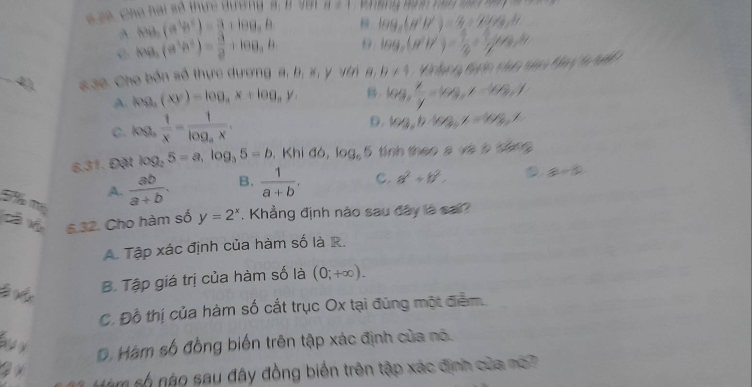 6  6. Cha hai số thực dường  5 B V H!= 1
foa5B^(2^)a^3))-frac ^3+log _a_3
log _a(a^2b^2)-)a_1/4a^2b
A f(a)_5(a^3b^2)= 3/2 +log _9b
9. log _a(NH)= 1/4 + 1/4 mol
_4), Kae Cho bốn số thực dương a, b, x, y với b* 1,bbeb8 f(x)=60% +4k+46%
A log _a(xy)=log _ax+log _ay,. log _a x/y =log _ay-log _ay
C. log _a 1/x =frac 1log _ax,
D log _ab· log _bz=log _bz
6.31. Đặt log _25=a,log _35=b , Khi đó, 103_6 5 tính theo a và à tống
A.  ab/a+b .
B.  1/a+b ,
C. a^2+b^2,
a=0
cà h 6.32. Cho hàm số y=2^x. Khẳng định nào sau đây là sai?
A. Tập xác định của hàm số là R.
à v
B. Tập giá trị của hàm số là (0;+∈fty ).
C. Đồ thị của hàm số cắt trục Ox tại đúng một điểm
D. Hàm số đồng biến trên tập xác định của nó.
Sm số nào sau đây đồng biển trên tập xác định của nó