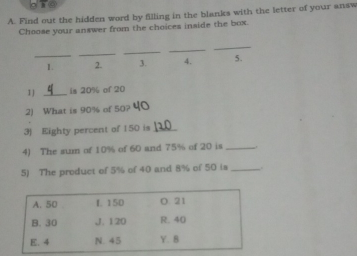 gro
A. Find out the hidden word by filling in the blanks with the letter of your answ
Choose your answer from the choices inside the box.
_
_
_
_
_
1. 2. 3. 4. 5.
1 _is 20% of 20
2) What is 90% of 50?
3) Eighty percent of 150 is_
4) The sum of 10% of 60 and 75% of 20 is .
5) The product of 5% of 40 and 8% of 50 is _.
A. 50 f. 150 O 21
B. 30 J. 120 R. 40
E. 4 N. 45 Y. 8