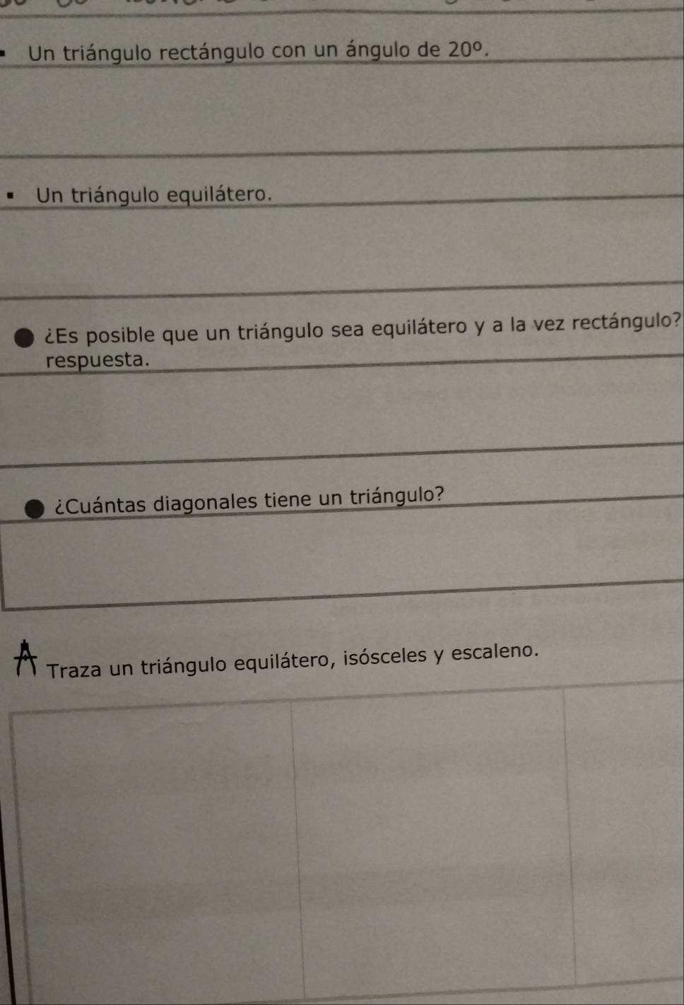 Un triángulo rectángulo con un ángulo de 20°. 
Un triángulo equilátero.
¿Es posible que un triángulo sea equilátero y a la vez rectángulo?
respuesta.
¿Cuántas diagonales tiene un triángulo?
A ngulo equilátero, isósceles y escaleno.