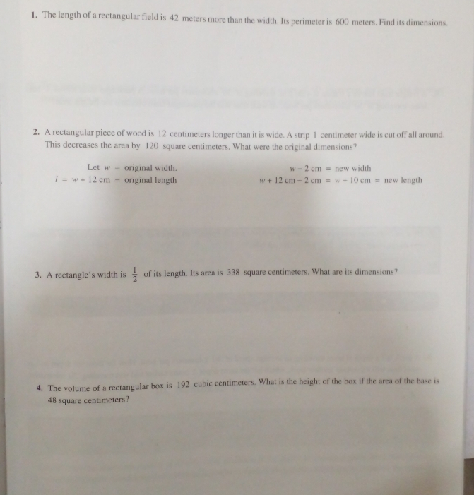 The length of a rectangular field is 42 meters more than the width. Its perimeter is 600 meters. Find its dimensions.
2. A rectangular piece of wood is 12 centimeters longer than it is wide. A strip 1 centimeter wide is cut off all around.
This decreases the area by 120 square centimeters. What were the original dimensions?
Let w= original width. w-2cm=newwidth
l=w+12cm= original length w+12cm-2cm=w+10cm= new length
3. A rectangle’s width is  1/2  of its length. Its area is 338 square centimeters. What are its dimensions?
4. The volume of a rectangular box is 192 cubic centimeters. What is the height of the box if the area of the base is
48 square centimeters?