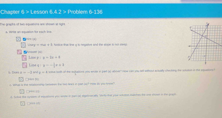 Chapter 6>L esson 6.4.2 > Problem 6-136 
The graphs of two equations are shown at right. 
a. Write an equation for each line. 
≌Hin (a) 
Use =mx+b. Notice that line g is negative and the slope is not steep. 
Answer (a): 
Line p : y=2x+8
Line q y=- 1/2 x+3
b. Does x=-2 and y=4 solve both of the eqiations you wrote in part (a) above? How can you tell without actually checking the solution in the equations? 
□Hint (b) 
c. What is the relationship between the two lines in part (a)? How do you know? 
Hint (c) 
d. Solve the system of equations you wrote in part (a) algebraically. Verify that your solution matches the one shown in the graph 
Hint (d):