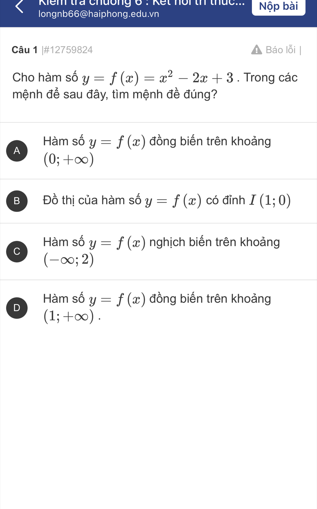 Kiểm tra Chuồng 6 : Kết nộr tí thức... Nộp bài
longnb66@haiphong.edu.vn
Câu 1 |#12759824 Báo lỗi
Cho hàm số y=f(x)=x^2-2x+3. Trong các
mệnh để sau đây, tìm mệnh đề đúng?
Hàm số y=f(x) đồng biến trên khoảng
A
(0;+∈fty )
B Đồ thị của hàm số y=f(x) có đỉnh I(1;0)
Hàm số y=f(x) nghịch biến trên khoảng
U (-∈fty ;2)
Hàm số y=f(x) đồng biến trên khoảng
D (1;+∈fty ).