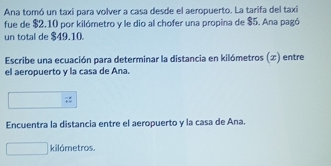 Ana tomó un taxi para volver a casa desde el aeropuerto. La tarifa del taxi 
fue de $2.10 por kilómetro y le dio al chofer una propina de $5. Ana pagó 
un total de $49.10. 
Escribe una ecuación para determinar la distancia en kilómetros (x) entre 
el aeropuerto y la casa de Ana. 
Encuentra la distancia entre el aeropuerto y la casa de Ana. 
kilómetros.