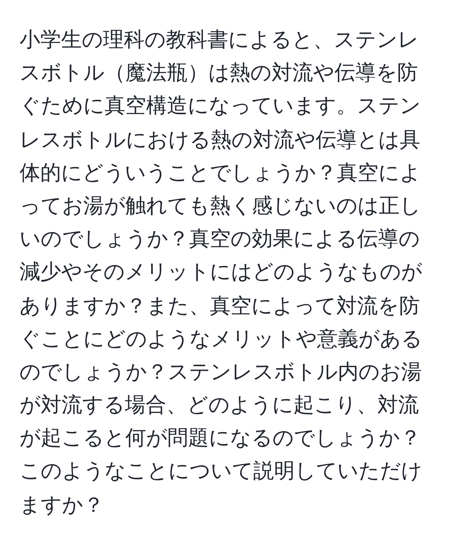 小学生の理科の教科書によると、ステンレスボトル魔法瓶は熱の対流や伝導を防ぐために真空構造になっています。ステンレスボトルにおける熱の対流や伝導とは具体的にどういうことでしょうか？真空によってお湯が触れても熱く感じないのは正しいのでしょうか？真空の効果による伝導の減少やそのメリットにはどのようなものがありますか？また、真空によって対流を防ぐことにどのようなメリットや意義があるのでしょうか？ステンレスボトル内のお湯が対流する場合、どのように起こり、対流が起こると何が問題になるのでしょうか？このようなことについて説明していただけますか？