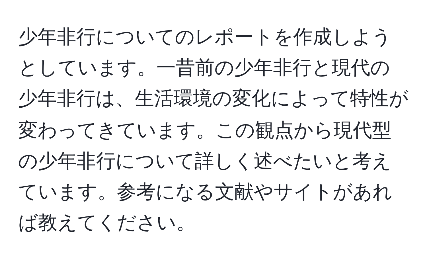 少年非行についてのレポートを作成しようとしています。一昔前の少年非行と現代の少年非行は、生活環境の変化によって特性が変わってきています。この観点から現代型の少年非行について詳しく述べたいと考えています。参考になる文献やサイトがあれば教えてください。