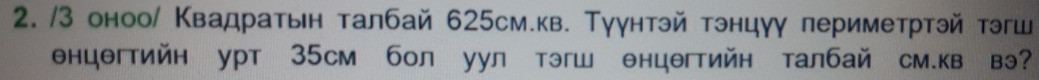 3 оноо/ Κвадратьн талбай 625см.кв. Тγγнтэй тэнцγγ периметртэй тэгш 
нцθгтийн урт 35Cм бол уул тэгш θнцегтийн талбай см.кв вэ?