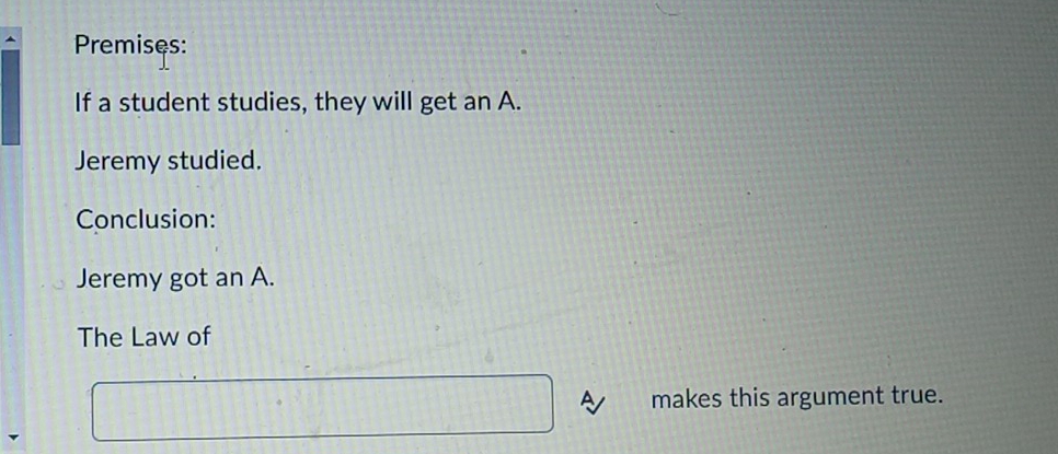 Premises: 
If a student studies, they will get an A. 
Jeremy studied. 
Conclusion: 
Jeremy got an A. 
The Law of 
makes this argument true.