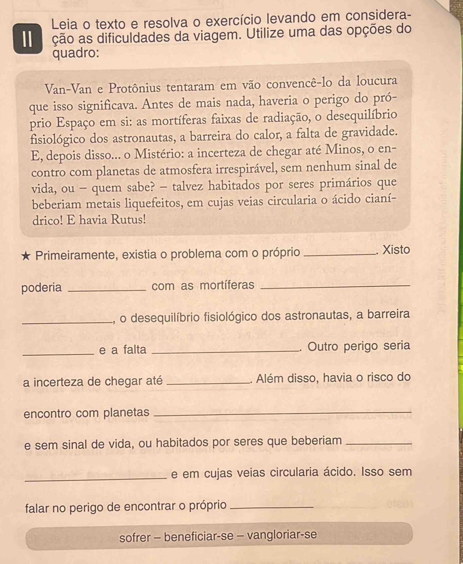 Leia o texto e resolva o exercício levando em considera- 
ção as dificuldades da viagem. Utilize uma das opções do 
quadro: 
Van-Van e Protônius tentaram em vão convencê-lo da loucura 
que isso significava. Antes de mais nada, haveria o perigo do pró- 
prio Espaço em si: as mortíferas faixas de radiação, o desequilíbrio 
fisiológico dos astronautas, a barreira do calor, a falta de gravidade. 
E, depois disso... o Mistério: a incerteza de chegar até Minos, o en- 
contro com planetas de atmosfera irrespirável, sem nenhum sinal de 
vida, ou - quem sabe? - talvez habitados por seres primários que 
beberiam metais liquefeitos, em cujas veias circularia o ácido cianí- 
drico! E havia Rutus! 
Primeiramente, existia o problema com o próprio _. Xisto 
poderia _com as mortíferas_ 
_a, o desequilíbrio fisiológico dos astronautas, a barreira 
_e a falta _. Outro perigo seria 
a incerteza de chegar até _. Além disso, havia o risco do 
encontro com planetas 
_ 
e sem sinal de vida, ou habitados por seres que beberiam_ 
_e em cujas veias circularia ácido. Isso sem 
falar no perigo de encontrar o próprio_ 
sofrer - beneficiar-se - vangloriar-se