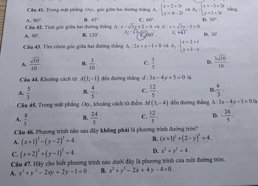 Trong mặt phẳng Oxy, góc giữa hai đường thẳng Delta _1:beginarrayl x=2+3t y=4-2tendarray. và Delta _2:beginarrayl x=-3+2t y=1+3tendarray. bǎng
A. 90°. B. 45°. C. 60°. D. 30°.
Câu 42. Tính góc giữa hai đường thẳng △ :x-sqrt(3)y+2=0 và △ ':x+sqrt(3)y-1=0.
A. 90°. B. 120°. 60°. sqrt(5)· D. 30°.
Câu 43. Tìm côsin góc giữa hai đường thẳng △ _1:2x+y-1=0 và Delta _2:beginarrayl x=2+t y=1-tendarray.
A.  sqrt(10)/10 .  3/10 .  3/5 .  3sqrt(10)/10 .
B.
C.
D.
Câu 44. Khoảng cách từ A(1;-1) đến đường thẳng d : 3x-4y+5=0 là
A.  5/3 .  4/5 .  12/5 . D.  4/3 · 
B.
C.
Câu 45. Trong mặt phẳng Oy, khoảng cách từ điểm M(3;-4) đến đường thắng △ :3x-4y-1=0 là
D.
A.  8/5 .  24/5 .  12/5 . - 24/5 .
B.
C.
Câu 46. Phương trình nào sau đây không phải là phương trình đường tròn?
A. (x+1)^2-(y-2)^2=4.
B. (x+1)^2+(2-y)^2=4.
C. (x+2)^2+(y-1)^2=4. D. x^2+y^2=4.
Câu 47. Hãy cho biết phương trình nào dưới đây là phương trình của một đường tròn.
A. x^2+y^2-2xy+2y-1=0. B. x^2+y^2-2x+4y-4=0.