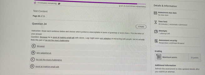 minutes remaining Details & Information
_
2 Of 25 QUESTIONS REMNING
Test Content Assesiment due date No due date
_
Page 25 of 26
_
30 mingtes | Automatic submission Time limil
Question 24 1 Point
Attemat
Instruction. Read each sentence below and choose which portion is unacceptable in teem of grammar or word choice. Pick the letter of
your answer 1 altempt lef
Question: Because he is good at making small talk with ctients. Luigi might seem very adaptive at interacting with people, but he actuatv_
finds this part of his job the most chaflending Respondus LockDown Browser Assessment security
A) Becouseé
_
Grading
B very adaptive at Maximum points 25 points
C ) his job the most challenging. Additionall Information
D good at making small talk Refresh the assessment to view updated details after
you submit an attempt.