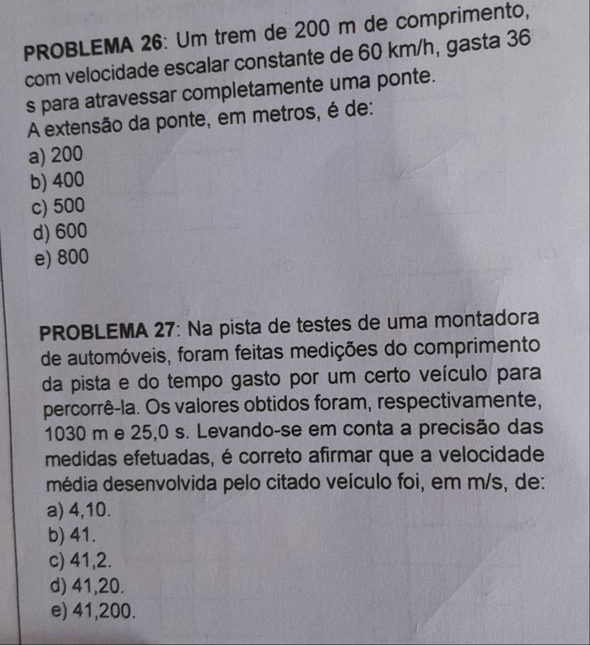 PROBLEMA 26: Um trem de 200 m de comprimento,
com velocidade escalar constante de 60 km/h, gasta 36
s para atravessar completamente uma ponte.
A extensão da ponte, em metros, é de:
a) 200
b) 400
c) 500
d) 600
e) 800
PROBLEMA 27: Na pista de testes de uma montadora
de automóveis, foram feitas medições do comprimento
da pista e do tempo gasto por um certo veículo para
percorrê-la. Os valores obtidos foram, respectivamente,
1030 m e 25,0 s. Levando-se em conta a precisão das
medidas efetuadas, é correto afirmar que a velocidade
média desenvolvida pelo citado veículo foi, em m/s, de:
a) 4,10.
b) 41.
c) 41,2.
d) 41,20.
e) 41,200.