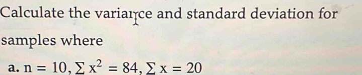 Calculate the variaıce and standard deviation for 
samples where 
a. n=10, sumlimits x^2=84, sumlimits x=20