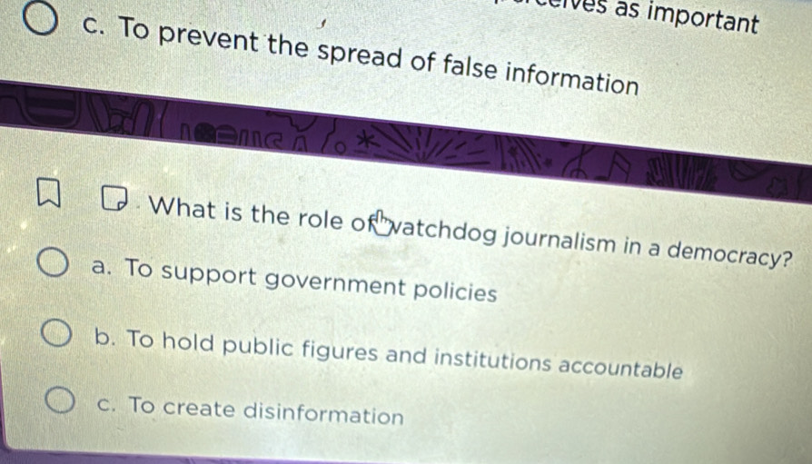 eives as important
c. To prevent the spread of false information
What is the role of vatchdog journalism in a democracy?
a. To support government policies
b. To hold public figures and institutions accountable
c. To create disinformation