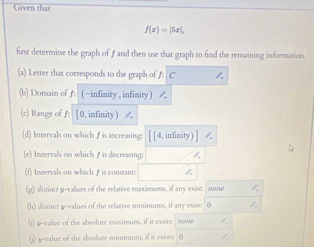 Given that
f(x)=|5x|, 
first determine the graph of ƒ and then use that graph to find the remaining information. 
(a) Letter that corresponds to the graph of f : C 
(b) Domain of ƒ: (−infinity , infinity) 
(c) Range of ƒ: [0, infinity)
(d) Intervals on which f is increasing: [ [4, infinity) 
(e) Intervals on which f is decreasing: 
(f) Intervals on which f is constant: 
(g) distinct y -values of the relative maximums, if any exist: none 
(h) distinct y -values of the relative minimums, if any exist: 0
(i) y -value of the absolute maximum, if it exists: none 
(j) y -value of the absolute mimimum, if it exists: 0