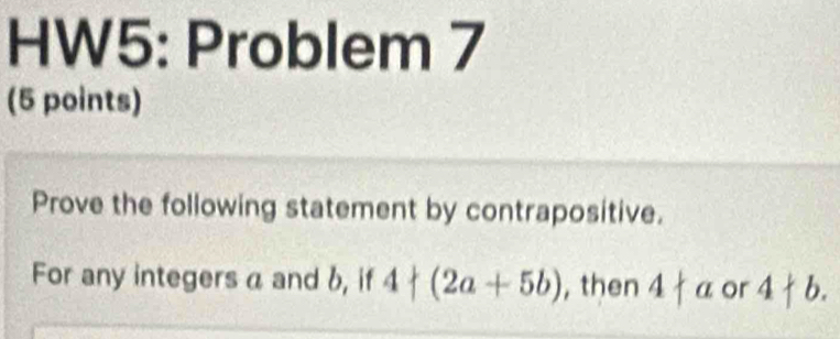 HW5: Problem 7 
(5 points) 
Prove the following statement by contrapositive. 
For any integers a and b, if 4+(2a+5b) , then 4+a or 4+b.