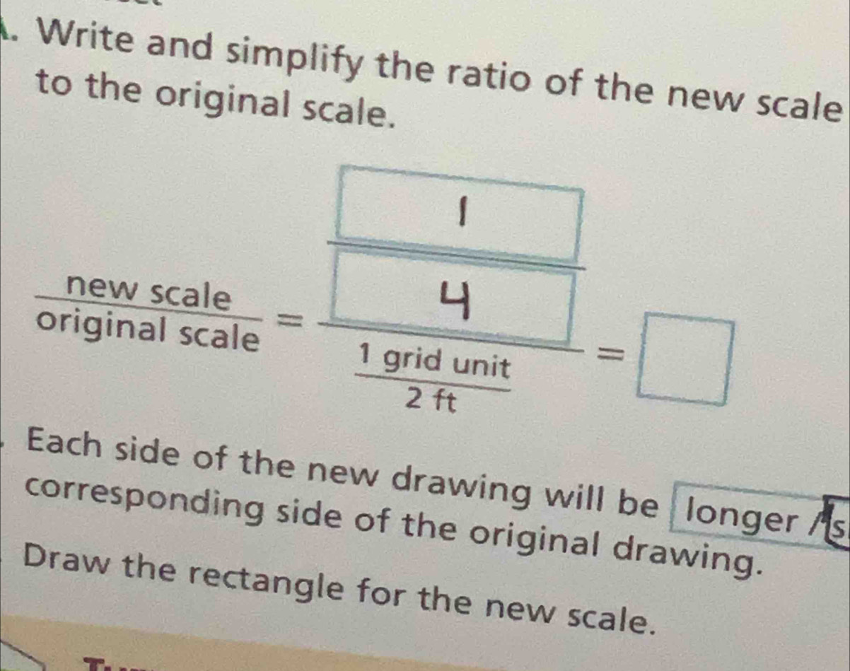 Write and simplify the ratio of the new scale 
to the original scale. 
D 
Each side of the new drawing will be longer /s 
corresponding side of the original drawing. 
Draw the rectangle for the new scale.