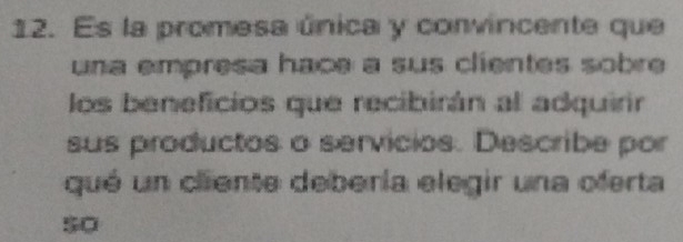 Es la promesa única y convincente que 
una empresa hace a sus clientes sobre 
los beneficios que recibirán al adquirir 
sus productos o servicios. Describe por 
qué un cliente debería elegir una oferta 
so