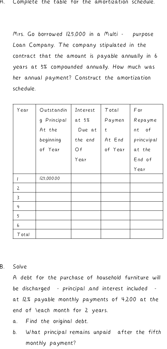 Complete the table for the amortization schedule. 
Mrs. Go borrowed 125,000 in a Multi - purpose 
Loan Company. The company stipulated in the 
contract that the amount is payable annually in 6
years at 5% compounded annually. How much was 
her annual payment? Construct the amortization 
schedule. 
B. Solve 
A debt for the purchase of household furniture will 
be discharged - principal ,and interest included - 
at 12% payable monthly payments of 4,200 at the 
end of each month for 2 years. 
a. Find the original debt. 
b. What principal remains unpaid after the fifth 
monthly payment?