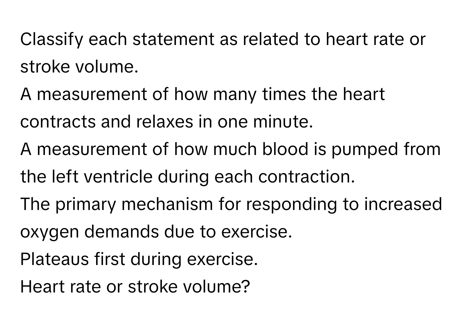 Classify each statement as related to heart rate or stroke volume.
A measurement of how many times the heart contracts and relaxes in one minute.
A measurement of how much blood is pumped from the left ventricle during each contraction.
The primary mechanism for responding to increased oxygen demands due to exercise.
Plateaus first during exercise.
Heart rate or stroke volume?