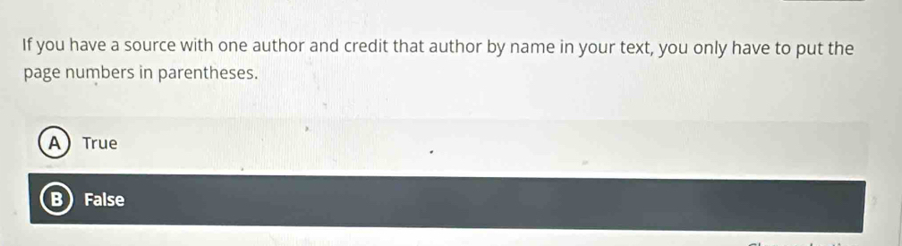 If you have a source with one author and credit that author by name in your text, you only have to put the
page numbers in parentheses.
A) True
B False