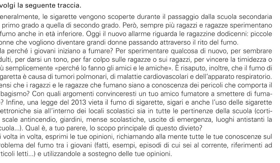 volgi la seguente traccia.
eneralmente, le sigarette vengono scoperte durante il passaggio dalla scuola secondaria
primo grado a quella di secondo grado. Però, sempre più ragazzi e ragazze sperimentano
fumo anche in età inferiore. Oggi il nuovo allarme riguarda le ragazzine dodicenni: piccole
onne che vogliono diventare grandi donne passando attraverso il rito del fumo.
la perché i giovani iniziano a fumare? Per sperimentare qualcosa di nuovo, per sembrare
dulti, per darsi un tono, per far colpo sulle ragazze o sui ragazzi, per vincere la timidezza o
ù semplicemente «perché lo fanno gli amici e le amiche». È risaputo, inoltre, che il fumo di
garetta è causa di tumori polmonari, di malattie cardiovascolari e dell’apparato respiratorio.
ensi che i ragazzi e le ragazze che fumano siano a conoscenza dei pericoli che comporta il 
bagismo? Con quali argomenti convinceresti un tuo amico fumatore a smettere di fuma-
? Infine, una legge del 2013 vieta il fumo di sigarette, sigari e anche l’uso delle sigarette
ettroniche sia all´interno dei locali scolastici sia in tutte le pertinenze della scuola (corti-
scale antincendio, giardini, mense scolastiche, uscite di emergenza, luoghi antistanti la
cuola...). Qual è, a tuo parere, lo scopo principale di questo divieto?
i volta in volta, esprimi le tue opinioni, richiamando alla mente tutte le tue conoscenze sul
roblema del fumo tra i giovani (fatti, esempi, episodi di cui sei al corrente, riferimenti ad
ticoli letti...) e utilizzandole a sostegno delle tue opinioni.