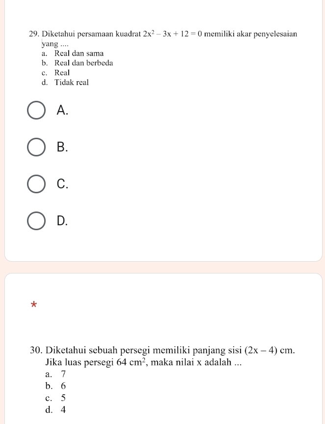 Diketahui persamaan kuadrat 2x^2-3x+12=0 memiliki akar penyelesaian
yang ....
a. Real dan sama
b. Real dan berbeda
c. Real
d. Tidak real
A.
B.
C.
D.
*
30. Diketahui sebuah persegi memiliki panjang sisi (2x-4)cm. 
Jika luas persegi 64cm^2 , maka nilai x adalah ...
a. 7
b. 6
c. 5
d. 4