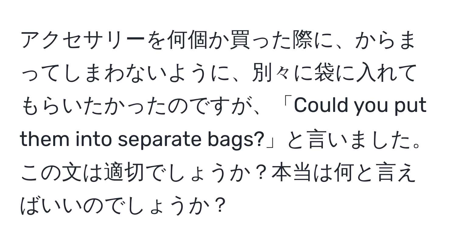 アクセサリーを何個か買った際に、からまってしまわないように、別々に袋に入れてもらいたかったのですが、「Could you put them into separate bags?」と言いました。この文は適切でしょうか？本当は何と言えばいいのでしょうか？