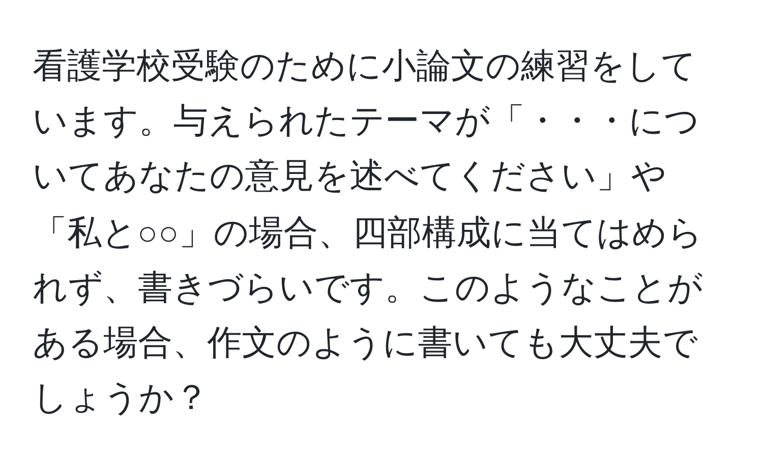 看護学校受験のために小論文の練習をしています。与えられたテーマが「・・・についてあなたの意見を述べてください」や「私と○○」の場合、四部構成に当てはめられず、書きづらいです。このようなことがある場合、作文のように書いても大丈夫でしょうか？