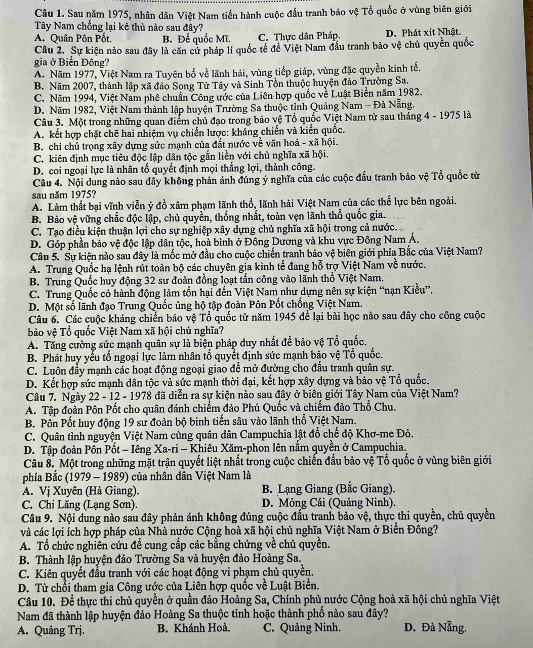 Sau năm 1975, nhân dân Việt Nam tiến hành cuộc đấu tranh bảo vệ Tổ quốc ở vùng biên giới
Tây Nam chống lại kẻ thù nào sau đây?
A. Quân Pôn Pốt. B. Đế quốc Mĩ. C. Thực dân Pháp. D. Phát xít Nhật.
Câu 2. Sự kiện nào sau đây là căn cứ pháp lí quốc tế đề Việt Nam đầu tranh bảo vệ chủ quyền quốc
gia ở Biển Đông?
A. Năm 1977, Việt Nam ra Tuyên bố về lãnh hải, vùng tiếp giáp, vùng đặc quyền kinh tế.
B. Năm 2007, thành lập xã đảo Song Tử Tây và Sinh Tồn thuộc huyện đảo Trường Sa.
C. Năm 1994, Việt Nam phê chuẩn Công ước của Liên hợp quốc về Luật Biển năm 1982.
D. Năm 1982, Việt Nam thành lập huyện Trường Sa thuộc tỉnh Quảng Nam - Đà Nẵng.
Câu 3. Một trong những quan điểm chủ đạo trong bảo vệ Tổ quốc Việt Nam từ sau tháng 4 - 1975 là
A. kết hợp chặt chẽ hai nhiệm vụ chiến lược: kháng chiến và kiến quốc.
B. chỉ chú trọng xây dựng sức mạnh của đất nước về văn hoá - xã hội.
C. kiên định mục tiêu độc lập dân tộc gắn liền với chủ nghĩa xã hội.
D. coi ngoại lực là nhân tố quyết định mọi thắng lợi, thành công.
Câu 4. Nội dung nào sau đây không phản ánh đúng ý nghĩa của các cuộc đấu tranh bảo vệ Tổ quốc từ
sau năm 1975?
A. Làm thất bại vĩnh viễn ý đồ xâm phạm lãnh thổ, lãnh hải Việt Nam của các thế lực bên ngoài.
B. Bảo vệ vững chắc độc lập, chủ quyền, thống nhất, toàn vẹn lãnh thổ quốc gia.
C. Tạo điều kiện thuận lợi cho sự nghiệp xây dựng chủ nghĩa xã hội trong cả nước.
D. Góp phần bảo vệ độc lập dân tộc, hoà bình ở Đông Dương và khu vực Đông Nam Á.
Câu 5. Sự kiện nào sau đây là mốc mở đầu cho cuộc chiến tranh bảo vệ biên giới phía Bắc của Việt Nam?
A. Trung Quốc hạ lệnh rút toàn bộ các chuyên gia kinh tế đang hỗ trợ Việt Nam về nước.
B. Trung Quốc huy động 32 sư đoàn đồng loạt tấn công vào lãnh thổ Việt Nam.
C. Trung Quốc có hành động làm tổn hại đến Việt Nam như dựng nên sự kiện “nạn Kiều”.
D. Một số lãnh đạo Trung Quốc ủng hộ tập đoàn Pôn Pốt chống Việt Nam.
Câu 6. Các cuộc kháng chiến bảo vệ Tổ quốc từ năm 1945 để lại bài học nào sau đây cho công cuộc
bảo vệ Tổ quốc Việt Nam xã hội chủ nghĩa?
A. Tăng cường sức mạnh quân sự là biện pháp duy nhất để bảo vệ Tổ quốc.
B. Phát huy yếu tố ngoại lực làm nhân tố quyết định sức mạnh bảo vệ Tổ quốc.
C. Luôn đầy mạnh các hoạt động ngoại giao để mở đường cho đầu tranh quân sự.
D. Kết hợp sức mạnh dân tộc và sức mạnh thời đại, kết hợp xây dựng và bảo vệ Tổ quốc.
Câu 7. Ngày 22 - 12 - 1978 đã diễn ra sự kiện nào sau đây ở biên giới Tây Nam của Việt Nam?
A. Tập đoàn Pôn Pốt cho quân đánh chiếm đảo Phú Quốc và chiếm đảo Thổ Chu.
B. Pôn Pốt huy động 19 sư đoàn bộ binh tiến sâu vào lãnh thổ Việt Nam.
C. Quân tình nguyện Việt Nam cùng quân dân Campuchia lật đổ chế độ Khơ-me Đỏ.
D. Tập đoàn Pôn Pốt - Iêng Xa-ri - Khiêu Xăm-phon lên nắm quyền ở Campuchia.
Câu 8. Một trong những mặt trận quyết liệt nhất trong cuộc chiến đấu bảo vệ Tổ quốc ở vùng biên giới
phía Bắc (1979 - 1989) của nhân dân Việt Nam là
A. Vị Xuyên (Hà Giang). B. Lạng Giang (Bắc Giang).
C. Chi Lăng (Lạng Sơn). D. Móng Cái (Quảng Ninh).
Câu 9. Nội dung nào sau đây phản ánh không đúng cuộc đấu tranh bảo vệ, thực thi quyền, chủ quyền
và các lợi ích hợp pháp của Nhà nước Cộng hoà xã hội chủ nghĩa Việt Nam ở Biền Đông?
A. Tổ chức nghiên cứu đề cung cấp các bằng chứng về chủ quyền.
B. Thành lập huyện đảo Trường Sa và huyện đảo Hoàng Sa.
C. Kiên quyết đầu tranh với các hoạt động vi phạm chủ quyền.
D. Từ chối tham gia Công ước của Liên hợp quốc về Luật Biền.
Câu 10. Để thực thi chủ quyền ở quần đảo Hoàng Sa, Chính phủ nước Cộng hoà xã hội chủ nghĩa Việt
Nam đã thành lập huyện đảo Hoàng Sa thuộc tinh hoặc thành phố nào sau đây?
A. Quảng Trị. B. Khánh Hoà. C. Quảng Ninh. D. Đà Nẵng.