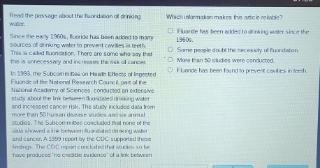 Read the passage about the fluoridation of drinking Which information makes this article reliable?
water. Fluorde has been added to drinking waler since the
Since the early 1960s, fluoride has been added to many 1960s.
sources of drinking water to prevent cavities in teeth. Some people doubt the necessity of fluoridation.
This is called fluoridation. There are some who say that
this is unnecessary and increases the risk of cancer. More than 50 studies were conducted.
In 1993, the Subcommittee on Health Effects of Ingested Fluorde has been found to prevent cavities in teeth.
Fluoride of the National Research Council, part of the
National Academy of Sciences, conducted an extensive
study about the link between fluoridated drinking water 
and increased cancer risk. The study included data from
more than 50 human disease studies and six animal
studies. The Subcommittee concluded that none of the
data showed a link between fluoridated drinking water
and cancer. A 1999 report by the CDC supported these
findings. The CDC report concluded that studies so far
have produced "no credible evidence" of a link between