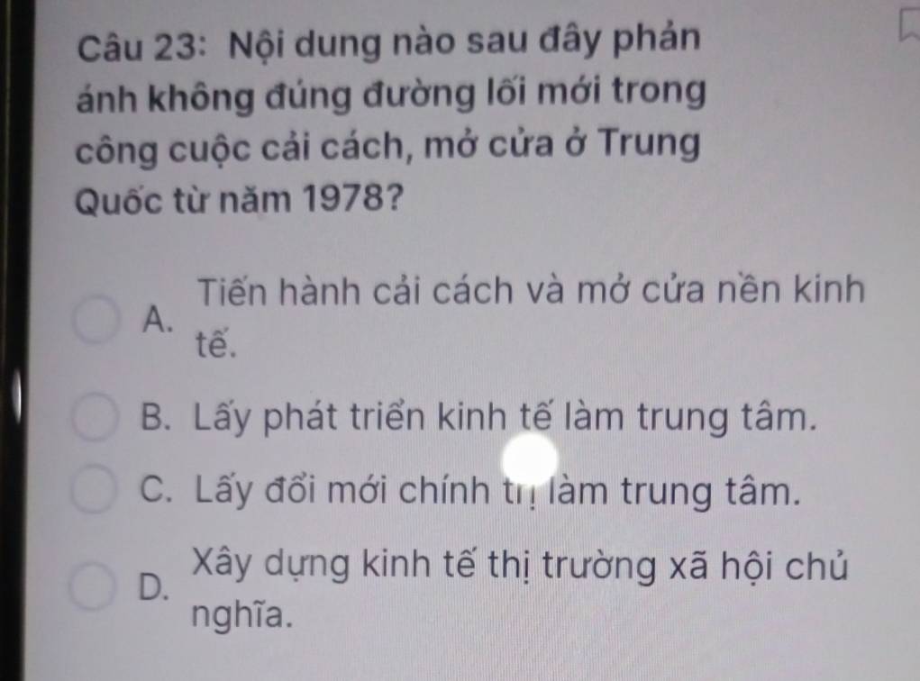 Nội dung nào sau đây phản
ánh không đúng đường lối mới trong
công cuộc cải cách, mở cửa ở Trung
Quốc từ năm 1978?
Tiến hành cải cách và mở cửa nền kinh
A.
tế.
B. Lấy phát triển kinh tế làm trung tâm.
C. Lấy đổi mới chính trị làm trung tâm.
D. Xây dựng kinh tế thị trường xã hội chủ
nghĩa.