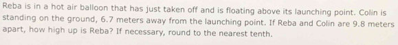 Reba is in a hot air balloon that has just taken off and is floating above its launching point. Colin is 
standing on the ground, 6.7 meters away from the launching point. If Reba and Colin are 9.8 meters
apart, how high up is Reba? If necessary, round to the nearest tenth.