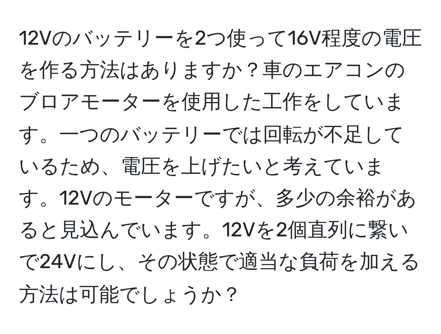 12Vのバッテリーを2つ使って16V程度の電圧を作る方法はありますか？車のエアコンのブロアモーターを使用した工作をしています。一つのバッテリーでは回転が不足しているため、電圧を上げたいと考えています。12Vのモーターですが、多少の余裕があると見込んでいます。12Vを2個直列に繋いで24Vにし、その状態で適当な負荷を加える方法は可能でしょうか？