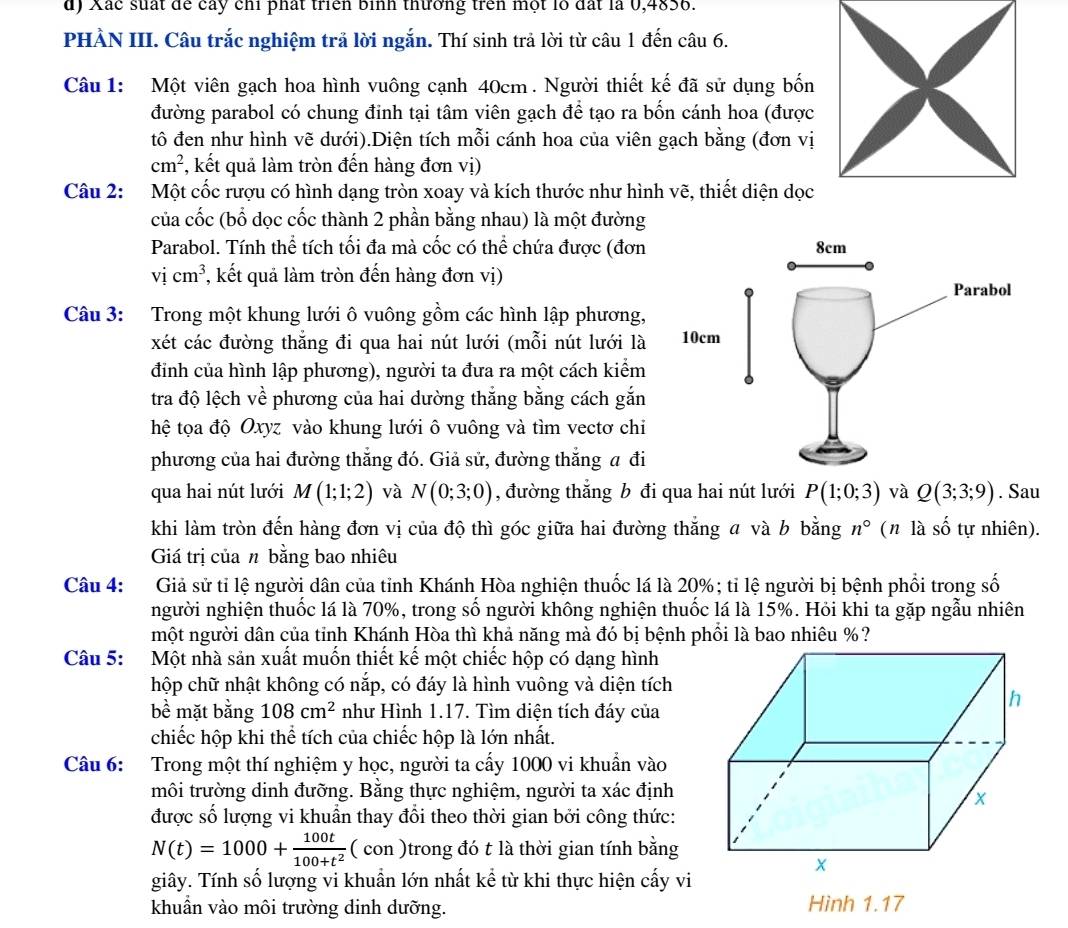 Xắc suất để cây chỉ phát triển bình thường trên một lỗ đất là 0,4836.
PHÀN III. Câu trắc nghiệm trả lời ngắn. Thí sinh trả lời từ câu 1 đến câu 6.
Câu 1: Một viên gạch hoa hình vuông cạnh 40cm . Người thiết kế đã sử dụng bốn
đường parabol có chung đinh tại tâm viên gạch để tạo ra bốn cánh hoa (được
tô đen như hình vẽ dưới).Diện tích mỗi cánh hoa của viên gạch bằng (đơn vị
cm^2 , kết quả làm tròn đến hàng đơn vị)
Câu 2: Một cốc rượu có hình dạng tròn xoay và kích thước như hình vẽ, thiết diện dọc
của cốc (bổ dọc cốc thành 2 phần bằng nhau) là một đường
Parabol. Tính thể tích tối đa mà cốc có thể chứa được (đơn
vicm^3 , kết quả làm tròn đến hàng đơn vị)
Câu 3: Trong một khung lưới ô vuông gồm các hình lập phương,
xét các đường thắng đi qua hai nút lưới (mỗi nút lưới là 
đỉnh của hình lập phương), người ta đưa ra một cách kiểm
tra độ lệch về phương của hai dường thắng bằng cách gắn
hệ tọa độ Oxyz vào khung lưới ô vuông và tìm vectơ chi
phương của hai đường thẳng đó. Giả sử, đường thắng a đi
qua hai nút lưới M(1;1;2) và N(0;3;0) , đường thắng b đi qua hai nút lưới P(1;0;3) và Q(3;3;9). Sau
khi làm tròn đến hàng đơn vị của độ thì góc giữa hai đường thắng  và b bằng n° (n là số tự nhiên).
Giá trị của n bằng bao nhiêu
Câu 4: Giả sử tỉ lệ người dân của tỉnh Khánh Hòa nghiện thuốc lá là 20%; tỉ lệ người bị bệnh phối trong số
người nghiện thuốc lá là 70%, trong số người không nghiện thuốc lá là 15%. Hỏi khi ta gặp ngẫu nhiên
một người dân của tỉnh Khánh Hòa thì khả năng mà đó bị bệnh phối là bao nhiêu %?
Câu 5: Một nhà sản xuất muốn thiết kế một chiếc hộp có dạng hình
hộp chữ nhật không có nắp, có đáy là hình vuông và diện tích
bề mặt bằng 108cm^2 như Hình 1.17. Tìm diện tích đáy của
chiếc hộp khi thể tích của chiếc hộp là lớn nhất.
Câu 6: Trong một thí nghiệm y học, người ta cấy 1000 vi khuẩn vào
môi trường dinh đưỡng. Bằng thực nghiệm, người ta xác định
được số lượng vi khuẩn thay đổi theo thời gian bởi công thức:
N(t)=1000+ 100t/100+t^2 (con) trong đó t là thời gian tính bằng
giây. Tính số lượng vi khuần lớn nhất kể từ khi thực hiện cấy vi
khuẩn vào môi trường dinh dưỡng. Hình 1.17
