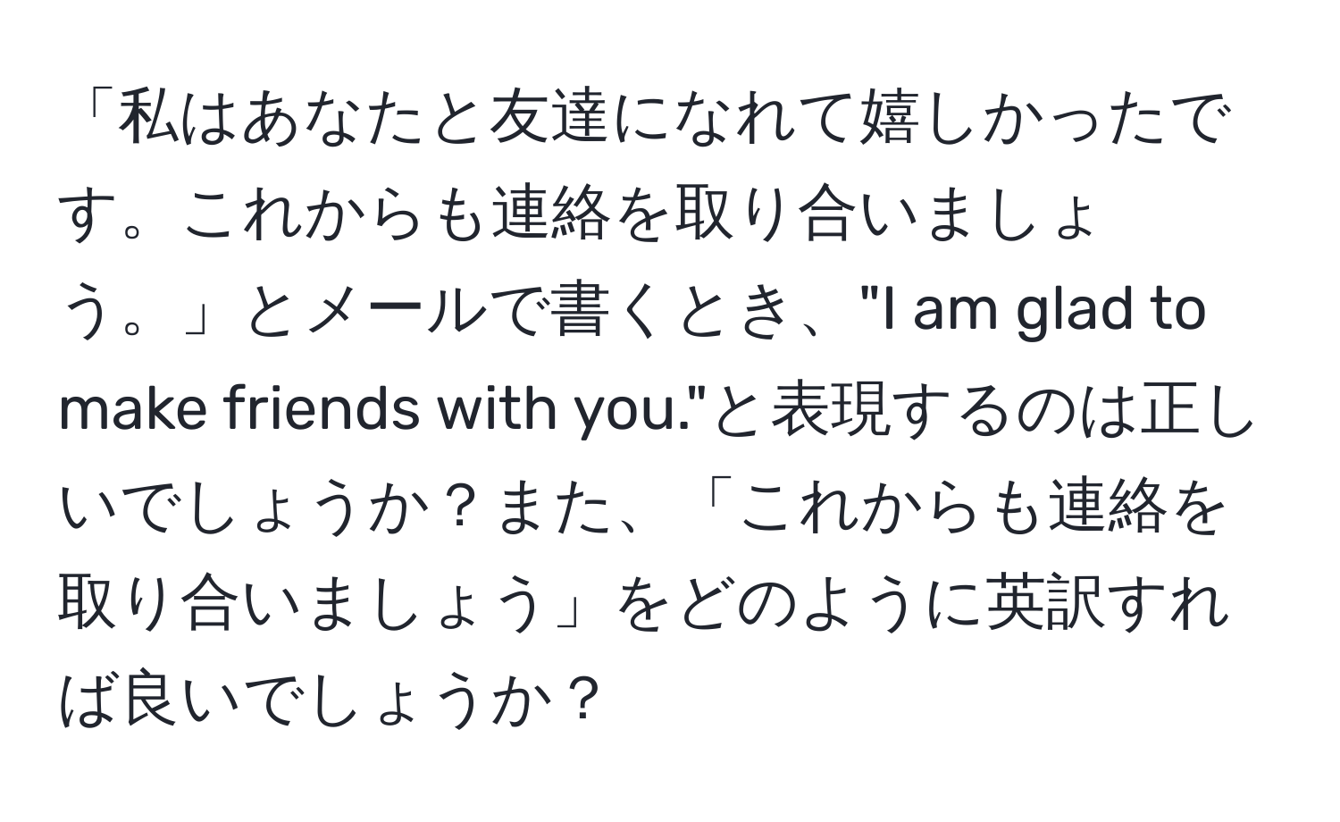 「私はあなたと友達になれて嬉しかったです。これからも連絡を取り合いましょう。」とメールで書くとき、"I am glad to make friends with you."と表現するのは正しいでしょうか？また、「これからも連絡を取り合いましょう」をどのように英訳すれば良いでしょうか？