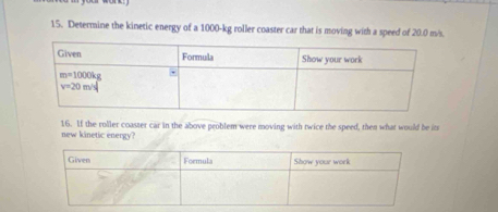 Determine the kinetic energy of a 1000-kg roller coaster car that is moving with a speed of 20.0 m/s.
new kinetic energy? 16. If the roller coaster car in the above peoblem were moving with twice the speed, then what would be it