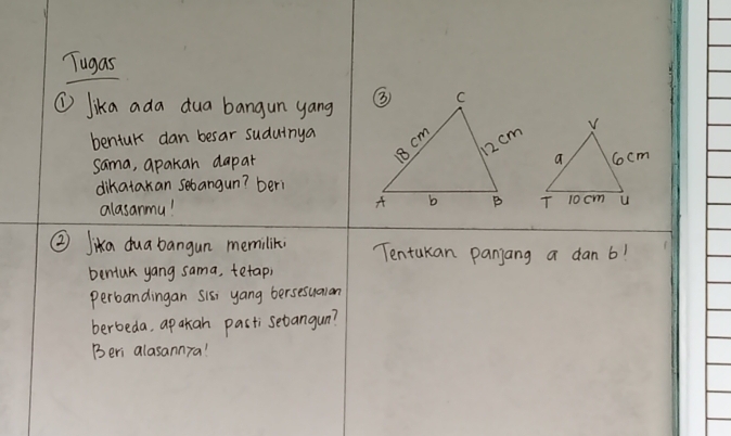 Tugas 
① lika ada dua bangun yang 
bentur dan besar sudutnya 
sama, apakan dapat 
dikatakan sebangun? beri 
alasanmu! 
② Jika dua bangun memilik Tentakan panjang a dan 6! 
bentuk yang sama, tetaph 
perbandingan Sis, yang bersesualan 
berbeda, ap akan pasti sebangun? 
Beri alasannra!