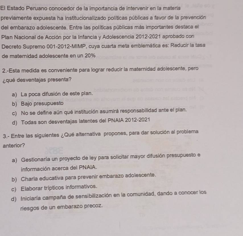 El Estado Peruano conocedor de la importancia de intervenir en la matería
previamente expuesta ha institucionalizado políticas públicas a favor de la prevención
del embarazo adolescente. Entre las políticas públicas más importantes destaca el
Plan Nacional de Acción por la Infancia y Adolescencia 2012-2021 aprobado con
Decreto Supremo 001-2012-MIMP, cuya cuarta meta emblemática es: Reducir la tasa
de maternidad adolescente en un 20%
2.-Esta medida es conveniente para lograr reducir la maternidad adolescente, pero
¿qué desventajas presenta?
a) La poca difusión de este plan.
b) Bajo presupuesto
c) No se define aún qué institución asumirá responsabilidad ante el plan.
d) Todas son desventajas latentes del PNAIA 2012-2021
3.- Entre las siguientes ¿Qué alternativa propones, para dar solución al problema
anterior?
a) Gestionaría un proyecto de ley para solicitar mayor difusión presupuesto e
información acerca del PNAIA.
b) Charla educativa para prevenir embarazo adolescente.
c) Elaborar trípticos informativos.
d) Iniciaría campaña de sensibilización en la comunidad, dando a conocer los
riesgos de un embarazo precoz.