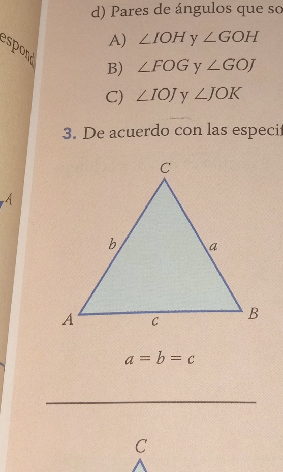 Pares de ángulos que so
A) ∠ IOH y ∠ GOH
spod
B) ∠ FOG y ∠ GOJ
C) ∠ IOJ y ∠ JOK
3. De acuerdo con las especif
a=b=c