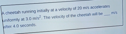 A cheetah running initially at a velocity of 20 m/s accelerates 
uniformly at 3.0m/s^2. The velocity of the cheetah will be m/s
after 4.0 seconds.