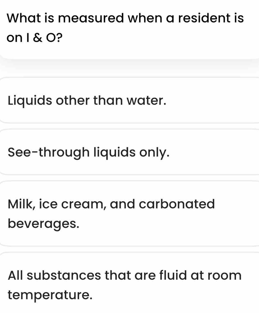 What is measured when a resident is
on I & O?
Liquids other than water.
See-through liquids only.
Milk, ice cream, and carbonated
beverages.
All substances that are fluid at room
temperature.