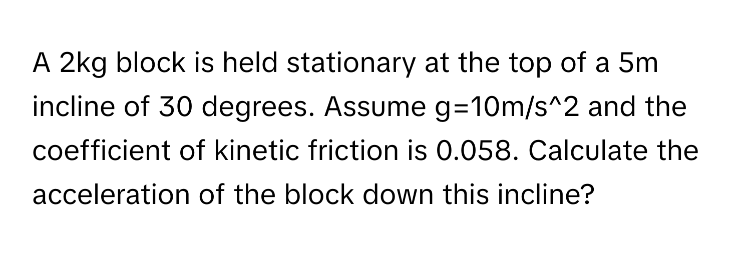 A 2kg block is held stationary at the top of a 5m incline of 30 degrees. Assume g=10m/s^2 and the coefficient of kinetic friction is 0.058. Calculate the acceleration of the block down this incline?