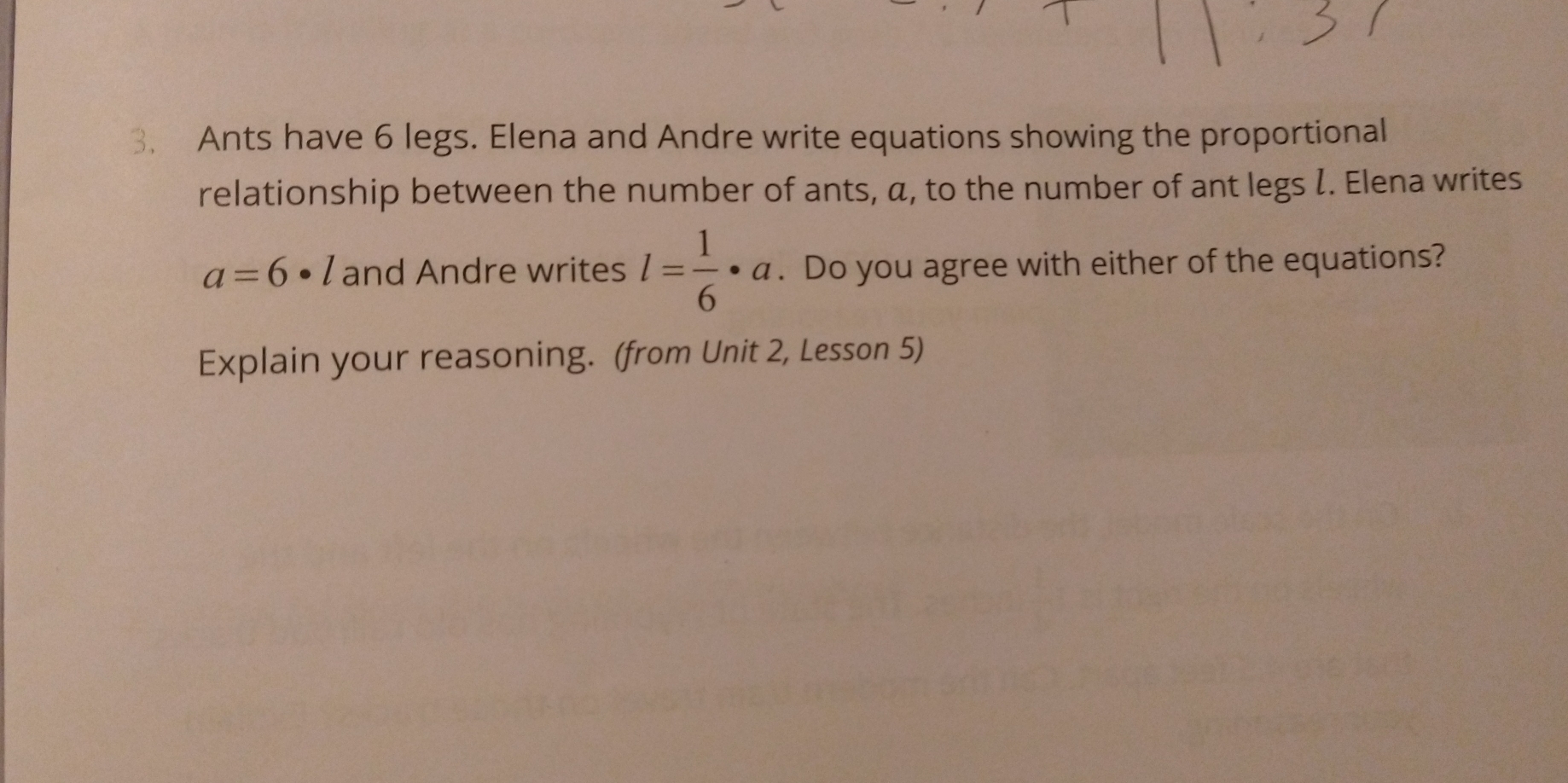 3, Ants have 6 legs. Elena and Andre write equations showing the proportional
relationship between the number of ants, a, to the number of ant legs l. Elena writes
a=6· l and Andre writes l= 1/6 · a. Do you agree with either of the equations?
Explain your reasoning. (from Unit 2, Lesson 5)