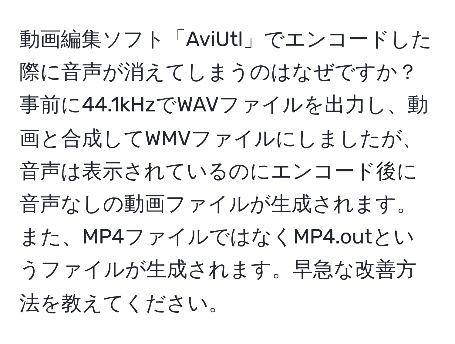 動画編集ソフト「AviUtl」でエンコードした際に音声が消えてしまうのはなぜですか？ 事前に44.1kHzでWAVファイルを出力し、動画と合成してWMVファイルにしましたが、音声は表示されているのにエンコード後に音声なしの動画ファイルが生成されます。また、MP4ファイルではなくMP4.outというファイルが生成されます。早急な改善方法を教えてください。