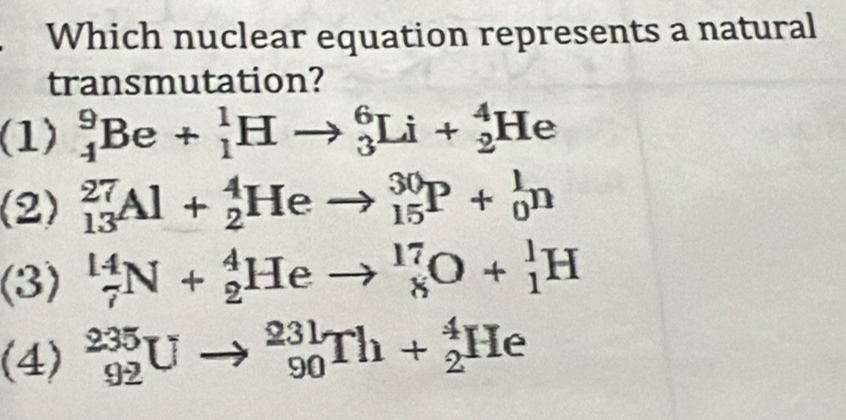 Which nuclear equation represents a natural
transmutation?
(1) _4^9Be+_1^1Hto _3^6Li+_2^4He
(2) _(13)^(27)Al+_2^4Heto _(15)^(30)P+_0^1n
(3) _7^(14)N+_2^4Heto _8^(17)O+_1^1H
(4) _(92)^(235)Uto _(90)^(231)Th+_2^4He