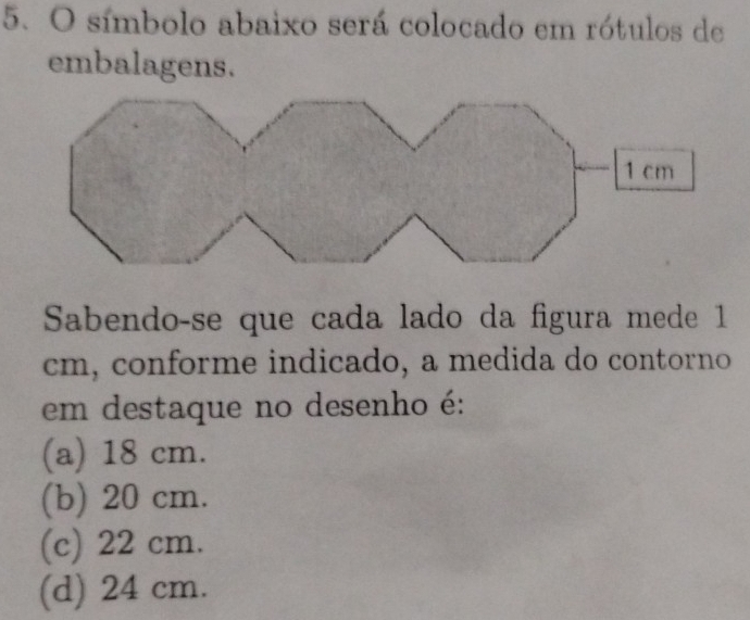 símbolo abaixo será colocado em rótulos de
embalagens.
Sabendo-se que cada lado da figura mede 1
cm, conforme indicado, a medida do contorno
em destaque no desenho é:
(a) 18 cm.
(b) 20 cm.
(c) 22 cm.
(d) 24 cm.