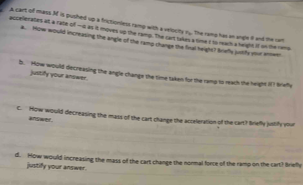 A cart of mass M is pushed up a frictionless ramp with a velocity P_v_0 . The ramp has an angle 9 and the cart 
accellerates at a rate of —i2 as it moves up the ramp. The cart tal a time d to reach a height i on the ramp. 
a. How would increasing the angle of the ramp change the final height? Briefly justify yout antwen 
b. How would decreasing the angle change the time taken for the ramp to reach the height H? Briefly 
justify your answer. 
c. How would decreasing the mass of the cart change the acceleration of the cart? Briefly justify your 
answer. 
d. How would increasing the mass of the cart change the normal force of the ramp on the cart? Briefly 
justify your answer.