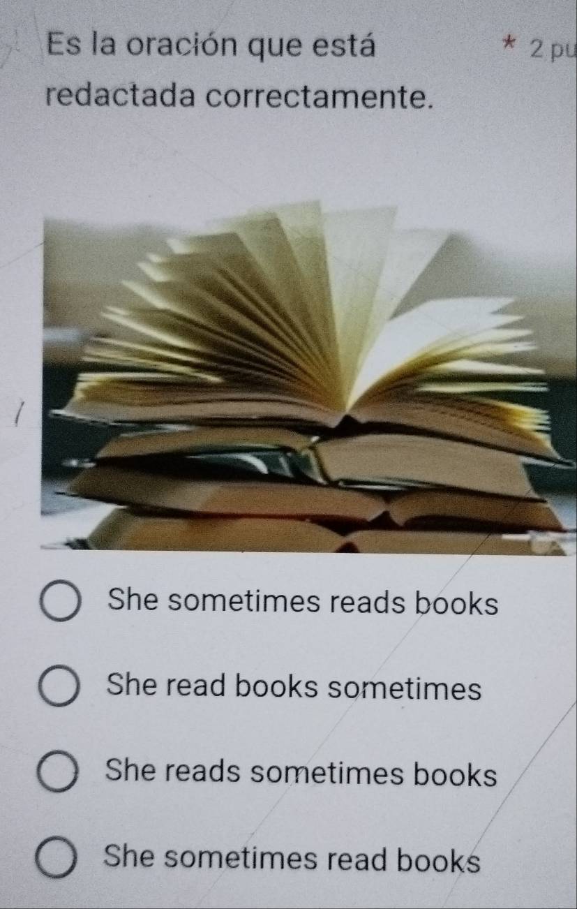 Es la oración que está 2 pu
redactada correctamente.
She sometimes reads books
She read books sometimes
She reads sometimes books
She sometimes read books