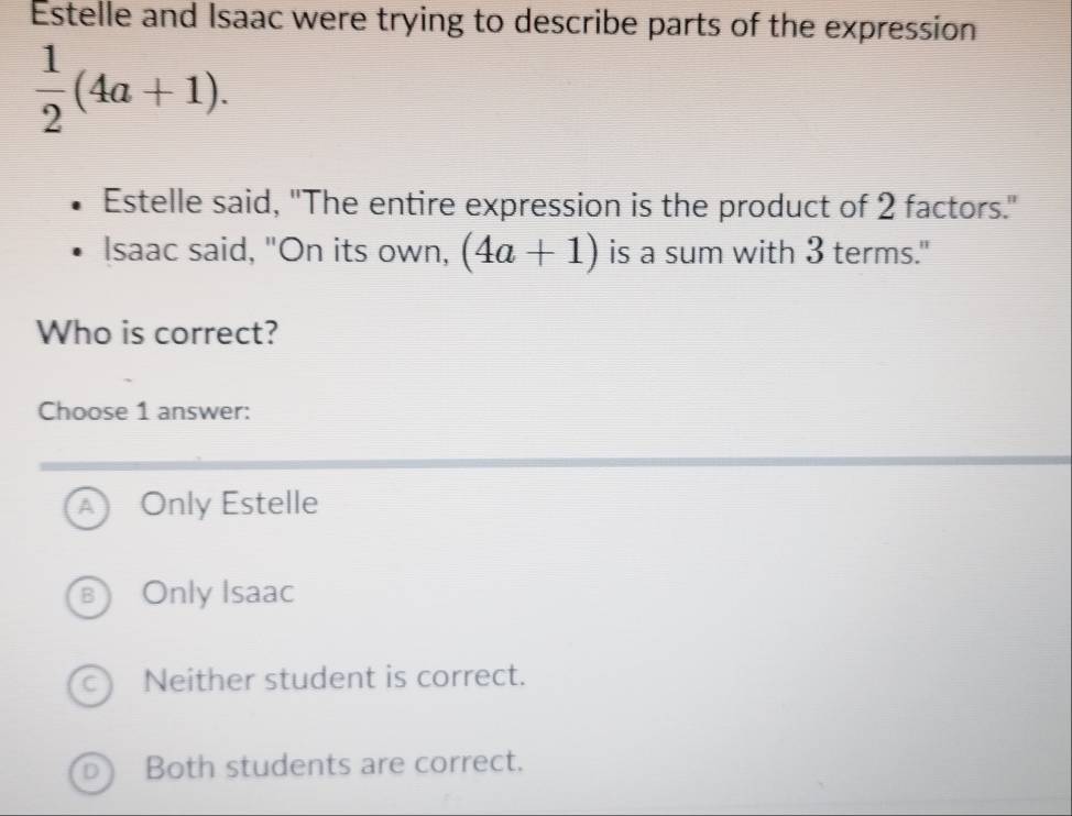 Estelle and Isaac were trying to describe parts of the expression
 1/2 (4a+1). 
Estelle said, "The entire expression is the product of 2 factors."
Isaac said, "On its own, (4a+1) is a sum with 3 terms."
Who is correct?
Choose 1 answer:
Only Estelle
B Only Isaac
c) Neither student is correct.
D Both students are correct.